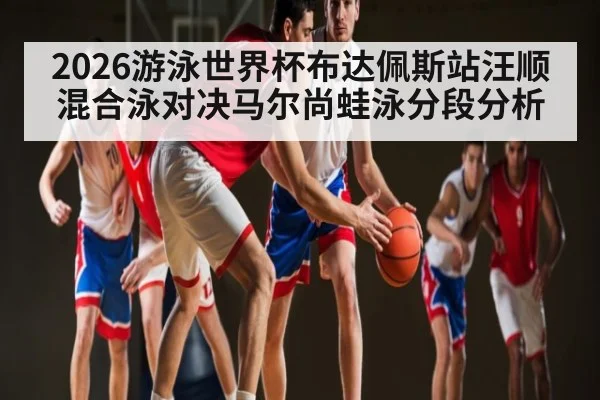 2026游泳世界杯布达佩斯站汪顺混合泳对决马尔尚蛙泳分段分析