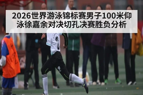 2026世界游泳锦标赛男子100米仰泳徐嘉余对决切孔决赛胜负分析