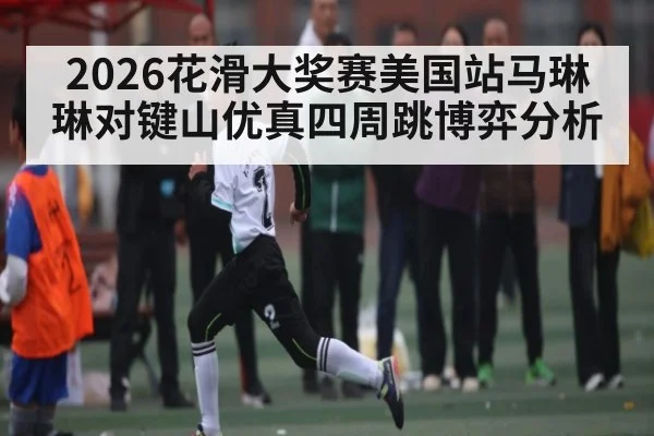 2026花滑大奖赛美国站马琳琳对键山优真四周跳博弈分析